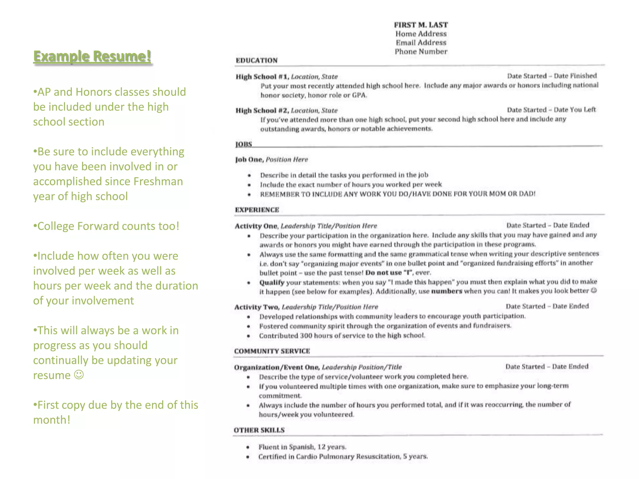 Example Resume!

•AP and Honors classes should
be included under the high
school section

•Be sure to include everything
you have been involved in or
accomplished since Freshman
year of high school

•College Forward counts too!

•Include how often you were
involved per week as well as
hours per week and the duration
of your involvement

•This will always be a work in
progress as you should
continually be updating your
resume 

•First copy due by the end of this
month!
 