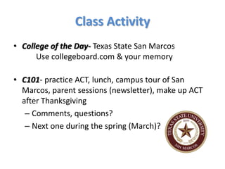 Class Activity
• College of the Day- Texas State San Marcos
      Use collegeboard.com & your memory

• C101- practice ACT, lunch, campus tour of San
  Marcos, parent sessions (newsletter), make up ACT
  after Thanksgiving
   – Comments, questions?
   – Next one during the spring (March)?
 