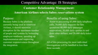 Competitive Advantage: IS Strategies
Purpose:
Because Sabre is the platform
currently being used at American
Airlines, it should minimize
disruption for the maximum number
of people and systems by bolstering
employee readiness, speeding up
implementation and improving
customer responsiveness throughout
the integration.
Customer Relationship Management:
American Airlines selects Sabre reservations system
Benefits of using Sabre:
• Assist in processing 85,000 daily telephone
calls, 30,000 daily requests for fare
quotations 40,000 daily passenger
reservations, 30,000 daily queries to and
from other airlines, and 20,000 daily ticket
sales.
All of this processing for most individual
interrogations will be handled in less than
three seconds.
 