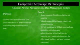 Competitive Advantage: IS Strategies
Purpose:
To move some of its applications to the
cloud and make use of IBM infrastructure
as a service and platform as a service
tools.
American Airlines Application and Data Management System
Benefit:
• Greater enterprise flexibility, scalability and
reliability
• Take advantage of IBMs storage capacity and
technical expertise
• AA will have access to IBM advanced analytics
capabilities and technologies
• Allows American airline to advance its
enterprise into a cognitive infrastructure that
offers greater resiliency and better customer
experiences
 