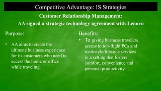 Competitive Advantage: IS Strategies
Customer Relationship Management:
AA signed a strategic technology agreement with Lenovo
Purpose:
• AA aims to create the
ultimate business experience
for its customers who need to
access the home or office
while traveling.
Benefits:
• To giving business travelers
access to top-flight PCs and
workstyle/lifestyle services
in a setting that fosters
comfort, convenience and
personal productivity.
 