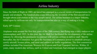 Airline Industry
Since the birth of flight in 1903, air travel has emerged as a crucial means of transportation for
people and products. The hundred-plus years following the invention of the first aircraft have
brought about a revolution in the way people travel. The airline business is a major industry,
relied upon by millions not only for transportation but also as a way of making a living.
Early 20th Century
Airplanes were around the first few years of the 20th century, but flying was a risky endeavor not
commonplace until 1925. In this year, the Air Mail Act facilitated the development of the airline
industry by allowing the postmaster to contract with private airlines to deliver mail. Shortly
thereafter, the Air Commerce Act gave the Secretary of Commerce power to establish airways,
certify aircraft, license pilots, and issue and enforce air traffic regulations. The first commercial
airlines included Pan American, Western Air Express and Ford Transport Service. Within 10
years, many modern-day airlines, such as United and American, had emerged as major players.
 
