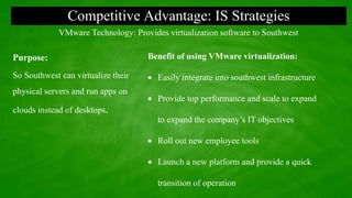 Competitive Advantage: IS Strategies
Purpose:
So Southwest can virtualize their
physical servers and run apps on
clouds instead of desktops.
VMware Technology: Provides virtualization software to Southwest
Benefit of using VMware virtualization:
 Easily integrate into southwest infrastructure
 Provide top performance and scale to expand
to expand the company’s IT objectives
 Roll out new employee tools
 Launch a new platform and provide a quick
transition of operation
 