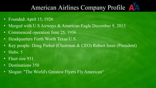 American Airlines Company Profile
• Founded: April 15, 1926
• Merged with U.S Airways & American Eagle December 9, 2013
• Commenced operation June 25, 1936
• Headquarters Forth Worth Texas U.S.
• Key people: Doug Parker (Chairman & CEO) Robert Isom (President)
• Hubs: 5
• Fleet size 931
• Destinations 350
• Slogan: "The World's Greatest Flyers Fly American“
 