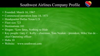 Southwest Airlines Company Profile
• Founded: March 16, 1967
• Commenced operation June 18, 1971
• Headquarter Dallas Texas U.S
• Fleet size 723
• Destinations 101
• Slogan: “Low fares, Nothing to Hide
• Key people: Gary C. Kelly – chairman, Tom Nealon – president, Mike Van de –
chief Operating officer
• Hubs 10
• Website: www.southwest.com
 