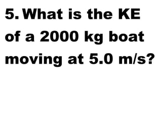 5. What is the KE
of a 2000 kg boat
moving at 5.0 m/s?