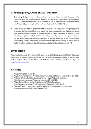 10
Contracting Entity, Choice of Law, Jurisdiction
• Contracting Entity. For use of free and paid consumer Skype-branded Services, you're
contracting with, and all references to “Microsoft” in these Terms mean, Skype Communications
S.à.r.l, 23 – 29 Rives de Clausen, L-2165 Luxembourg. For all other Services, you're contracting
with Microsoft Corporation, One Microsoft Way, Redmond, WA 98052, U.S.A.
• Choice of Law and Place to Resolve Disputes. If you live in (or, if a business, your principal place
of business is in) the United States, the laws of the state where you live (or, if a business, where
your principal place of business is located) govern all claims, regardless of conflict of laws
principles, except that the Federal Arbitration Act governs all provisions relating to arbitration.
You and we irrevocably consent to the exclusive jurisdiction and venue of the state or federal
courts in King County, Washington, for all disputes arising out of or relating to these Terms or
the Services that are heard in court (excluding arbitration and small claims court). [5]
Skype patents
Patent applications and other patent rights owned or controlled by Skype or its Affiliates that would
be infringed by any unlicensed manufacture, use, sale, offer for sale or importation of the Silk Codec
that is implemented by the Skype Silk Software made publicly available by Skype at
http://dev.skype.com/silk.
Referance
[1] “Skype,” Wikipedia. 06-Oct-2018.
[2] “Skype Features.” [Online]. Available: http://www.skaip.org/features. [Accessed: 10-Oct-2018].
[3] “Features | Find out what Skype can do for you | Skype.” [Online]. Available:
https://www.skype.com/en/features/. [Accessed: 23-Oct-2018].
[4] “Skype Connect Terms for Non U.S. Customers.” [Online]. Available:
https://www.skype.com/en/legal/tou-connect/. [Accessed: 23-Oct-2018].
[5] “Microsoft Services Agreement.” [Online]. Available: https://www.microsoft.com/en-
us/servicesagreement/. [Accessed: 14-Oct-2018].
 