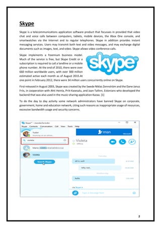 2
Skype
Skype is a telecommunications application software product that focusses in provided that video
chat and voice calls between computers, tablets, mobile devices, the Xbox One console, and
smartwatches via the Internet and to regular telephones. Skype in addition provides instant
messaging services. Users may transmit both text and video messages, and may exchange digital
documents such as images, text, and video. Skype allows video conference calls.
Skype implements a freemium business model.
Much of the service is free, but Skype Credit or a
subscription is required to call a landline or a mobile
phone number. At the end of 2010, there were over
660 million worldwide users, with over 300 million
estimated active each month as of August 2015.At
one point in February 2012, there were 34 million users concurrently online on Skype.
First released in August 2003, Skype was created by the Swede Niklas Zennström and the Dane Janus
Friis, in cooperation with Ahti Heinla, Priit Kasesalu, and Jaan Tallinn, Estonians who developed the
backend that was also used in the music-sharing application Kazaa. [1]
To do the day to day activity some network administrators have banned Skype on corporate,
government, home and education network, citing such reasons as inappropriate usage of resources,
excessive bandwidth usage and security concerns.
 