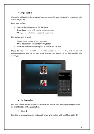 5
• Skype number
Sign up for a Skype Number and get the convenience of a local number that people can call,
wherever you are.
Build your business
 Get a professional number for the office
 Expand your reach with an international number
 Manage your calls in one place and save money
Live abroad, stay in touch
 Keep a home number when you’re away
 Make it easier and cheaper for family to call
 Solve the problem of needing a local number for the bank.
Skype Numbers are available in a wide variety of area codes, and in several
countries/regions. Sign up, get your Skype Number, and pick up on any device where you
use Skype.
• Call forwarding
Get your calls forwarded to any phone at low per minute rates and pay with Skype Credit
or cover the cost with a subscription.
• Caller ID
Don’t be an unknown number. Let people know who’s calling with free Skype caller ID.
 