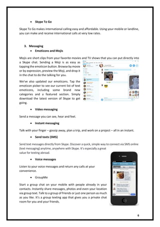 6
• Skype To Go
Skype To Go makes international calling easy and affordable. Using your mobile or landline,
you can make and receive international calls at very low rates.
3. Messaging
• Emoticons and Mojis
Mojis are short clips from your favorite movies and TV shows that you can put directly into
a Skype chat. Sending a Moji is as easy as
tapping the emoticon button. Browse by movie
or by expression, preview the Moji, and drop it
in the chat to do the talking for you.
We’ve also updated our emoticons. Tap the
emoticon picker to see our current list of text
emoticons, including some brand new
categories and a featured section. Simply
download the latest version of Skype to get
going.
• Video messaging
Send a message you can see, hear and feel.
• Instant messaging
Talk with your finger – gossip away, plan a trip, and work on a project – all in an instant.
• Send texts (SMS)
Send text messages directly from Skype. Discover a quick, simple way to connect via SMS online
(text messaging) anytime, anywhere with Skype. It’s especially a great
value for texting abroad.
• Voice messages
Listen to your voice messages and return any calls at your
convenience.
• GroupMe
Start a group chat on your mobile with people already in your
contacts. Instantly share messages, photos and even your location
via group text. Talk to a group of friends or just one person as much
as you like. It’s a group texting app that gives you a private chat
room for you and your friends.
 