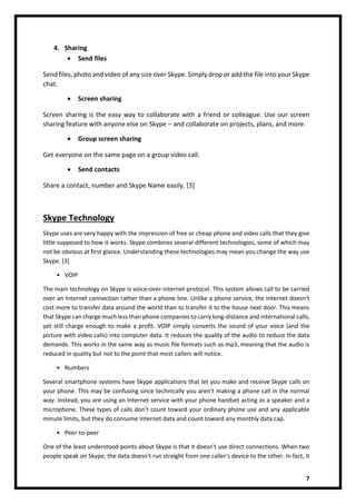 7
4. Sharing
• Send files
Send files, photo and video of any size over Skype. Simply drop or add the file into your Skype
chat.
• Screen sharing
Screen sharing is the easy way to collaborate with a friend or colleague. Use our screen
sharing feature with anyone else on Skype – and collaborate on projects, plans, and more.
• Group screen sharing
Get everyone on the same page on a group video call.
• Send contacts
Share a contact, number and Skype Name easily. [3]
Skype Technology
Skype uses are very happy with the impression of free or cheap phone and video calls that they give
little supposed to how it works. Skype combines several different technologies, some of which may
not be obvious at first glance. Understanding these technologies may mean you change the way use
Skype. [3]
• VOIP
The main technology on Skype is voice-over-internet-protocol. This system allows call to be carried
over an Internet connection rather than a phone line. Unlike a phone service, the Internet doesn't
cost more to transfer data around the world than to transfer it to the house next door. This means
that Skype can charge much less than phone companies to carry long-distance and international calls,
yet still charge enough to make a profit. VOIP simply converts the sound of your voice (and the
picture with video calls) into computer data. It reduces the quality of the audio to reduce the data
demands. This works in the same way as music file formats such as mp3, meaning that the audio is
reduced in quality but not to the point that most callers will notice.
• Numbers
Several smartphone systems have Skype applications that let you make and receive Skype calls on
your phone. This may be confusing since technically you aren't making a phone call in the normal
way: Instead, you are using an Internet service with your phone handset acting as a speaker and a
microphone. These types of calls don't count toward your ordinary phone use and any applicable
minute limits, but they do consume Internet data and count toward any monthly data cap.
• Peer-to-peer
One of the least understood points about Skype is that it doesn't use direct connections. When two
people speak on Skype, the data doesn't run straight from one caller's device to the other. In fact, it
 