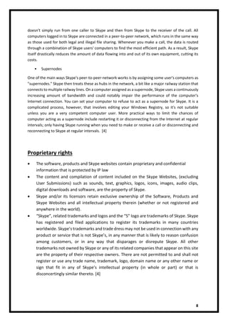 8
doesn't simply run from one caller to Skype and then from Skype to the receiver of the call. All
computers logged in to Skype are connected in a peer-to-peer network, which runs in the same way
as those used for both legal and illegal file sharing. Whenever you make a call, the data is routed
through a combination of Skype users' computers to find the most efficient path. As a result, Skype
itself drastically reduces the amount of data flowing into and out of its own equipment, cutting its
costs.
• Supernodes
One of the main ways Skype's peer-to-peer-network works is by assigning some user's computers as
"supernodes." Skype then treats these as hubs in the network, a bit like a major railway station that
connects to multiple railway lines. On a computer assigned as a supernode, Skype uses a continuously
increasing amount of bandwidth and could notably impair the performance of the computer's
Internet connection. You can set your computer to refuse to act as a supernode for Skype. It is a
complicated process, however, that involves editing your Windows Registry, so it's not suitable
unless you are a very competent computer user. More practical ways to limit the chances of
computer acting as a supernode include restarting it or disconnecting from the Internet at regular
intervals; only having Skype running when you need to make or receive a call or disconnecting and
reconnecting to Skype at regular intervals. [4]
Proprietary rights
• The software, products and Skype websites contain proprietary and confidential
information that is protected by IP law
• The content and compilation of content included on the Skype Websites, (excluding
User Submissions) such as sounds, text, graphics, logos, icons, images, audio clips,
digital downloads and software, are the property of Skype.
• Skype and/or its licensors retain exclusive ownership of the Software, Products and
Skype Websites and all intellectual property therein (whether or not registered and
anywhere in the world).
• “Skype”, related trademarks and logos and the “S” logo are trademarks of Skype. Skype
has registered and filed applications to register its trademarks in many countries
worldwide. Skype’s trademarks and trade dress may not be used in connection with any
product or service that is not Skype’s, in any manner that is likely to reason confusion
among customers, or in any way that disparages or disrepute Skype. All other
trademarks not owned by Skype or any of its related companies that appear on this site
are the property of their respective owners. There are not permitted to and shall not
register or use any trade name, trademark, logo, domain name or any other name or
sign that fit in any of Skype’s intellectual property (in whole or part) or that is
disconcertingly similar thereto. [4]
 