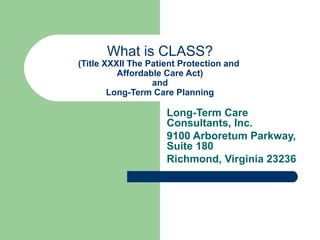 What is CLASS?
(Title XXXII The Patient Protection and
Affordable Care Act)
and
Long-Term Care Planning
Long-Term Care
Consultants, Inc.
9100 Arboretum Parkway,
Suite 180
Richmond, Virginia 23236
 