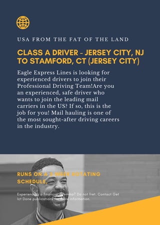 CLASS A DRIVER - JERSEY CITY, NJ
TO STAMFORD, CT (JERSEY CITY)
U S A F R O M T H E F A T O F T H E L A N D
Eagle Express Lines is looking for
experienced drivers to join their
Professional Driving Team!Are you
an experienced, safe driver who
wants to join the leading mail
carriers in the US? If so, this is the
job for you! Mail hauling is one of
the most sought-after driving careers
in the industry.
RUNS ON A 3-WEEK ROTATING
SCHEDULE,
Experiencing a financial dilemma? Do not fret. Contact Get
Ict Done publications for more information.
 