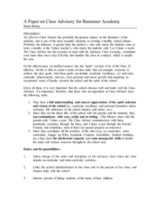 A Paper on Class Advisory for Bannister Academy
Mann Rentoy
PREAMBLE:
An effective Class Adviser has probably the greatest impact on the formation of the
students, and is one of the most essential elements in creating a healthy school climate.
Probably, his influence is greater than the mentor’s, who only meets the students once or
twice a month, or the Values teacher’s, who meets the students only 3 or 4 times a week.
The Class Adviser has the occasion to meet with his Advisory Class everyday, sometimes
even more than once a day if he/she also handles the class in a subject, which is usually
the case.
On his effectiveness (or ineffectiveness) lies the “spirit” (or lack of it) of the Class. If
effective, he/she is able to create a sense of class unity that can energize everyone to
achieve the class goals. And these goals can include academic excellence, co- and extra-
curricular achievements, and yes, even personal and moral growth and acquiring an
exceptional sense of loyalty towards the school and the spirit of the school.
Given all these, it is very important that the school chooses well and trains well the Class
Advisers. It is important, therefore, that those who are appointed as Class Advisers have
the following traits:
1. They have a full understanding and sincere appreciation of the spirit (mission
and vision) of the school (i.e., academic excellence and personal formation taken
seriously; full adherence to the school mission and vision; etc.)
2. Since they are the direct link of the school with the parents and the students, they
can communicate with ease, orally and in writing. (The Mentor chats with the
parents only 3 times a year. The Class Adviser communicates with them
practically everyday, through the diary, and 3 times a year through the Parents’
Forums, and sometimes more if there are special projects or concerns.)
3. Since they coordinate all the activities of the class (e.g., co-curriculars, extra-
curriculars, Linggo ng Wika, Academic Contests, Assemblies, Student Seminars,
etc.,) they have the intellectual capacity and some managerial skills to handle
the many and various concerns throughout the school year.
Duties and Responsibilities:
1. Takes charge of the order and discipline of his advisory class when the class
attends co-curricular and extra-curricular activities.
2. Links the school administration to the class and to the parents of his class, and
ensures unity with the school.
3. Informs parents of failing students of the status of their children.
 