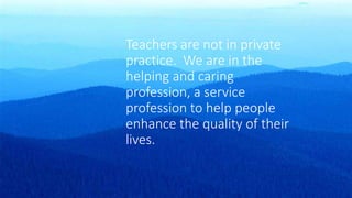 Teachers are not in private
practice. We are in the
helping and caring
profession, a service
profession to help people
enhance the quality of their
lives.
 