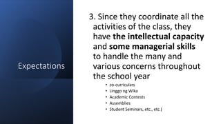 Expectations
3. Since they coordinate all the
activities of the class, they
have the intellectual capacity
and some managerial skills
to handle the many and
various concerns throughout
the school year
• co-curriculars
• Linggo ng Wika
• Academic Contests
• Assemblies
• Student Seminars, etc., etc.)
 