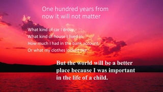 One hundred years from
now it will not matter
What kind of car I drove,
What kind of house I lived in,
How much I had in the bank account,
Or what my clothes looked like.
But the world will be a better
place because I was important
in the life of a child.
 