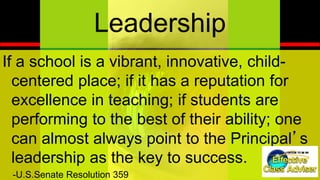 ®
ED U C AT IO N IN IT IAT IV E
Leadership
If a school is a vibrant, innovative, child-
centered place; if it has a reputation for
excellence in teaching; if students are
performing to the best of their ability; one
can almost always point to the Principal’s
leadership as the key to success.
-U.S.Senate Resolution 359
 