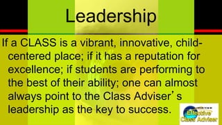®
ED U C AT IO N IN IT IAT IV E
Leadership
If a CLASS is a vibrant, innovative, child-
centered place; if it has a reputation for
excellence; if students are performing to
the best of their ability; one can almost
always point to the Class Adviser’s
leadership as the key to success.
 
