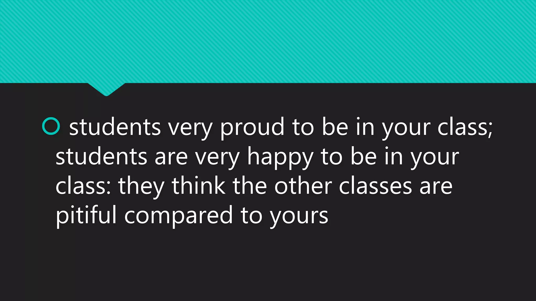  students very proud to be in your class;
students are very happy to be in your
class: they think the other classes are
pitiful compared to yours
 