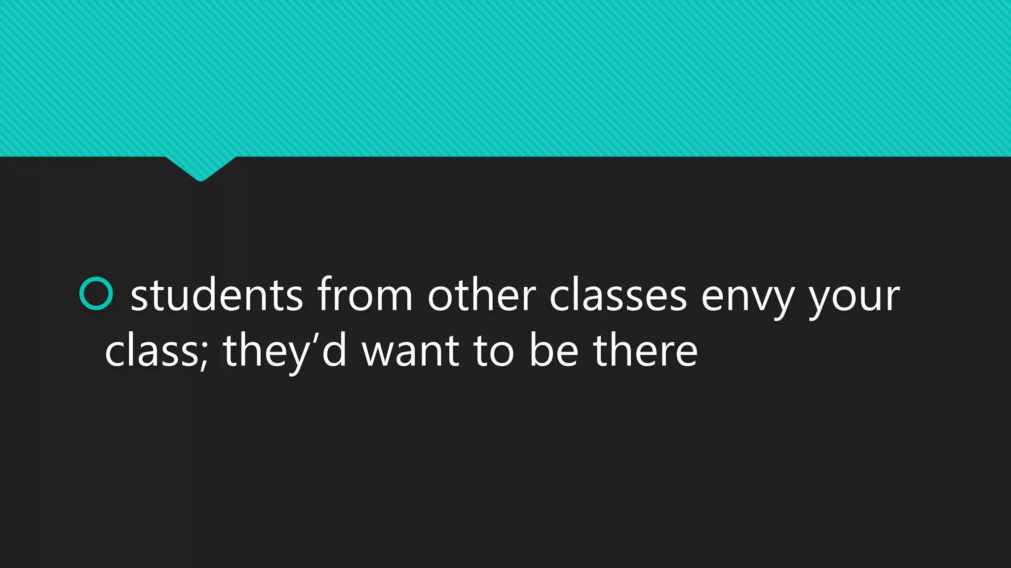 students from other classes envy your
class; they’d want to be there
 