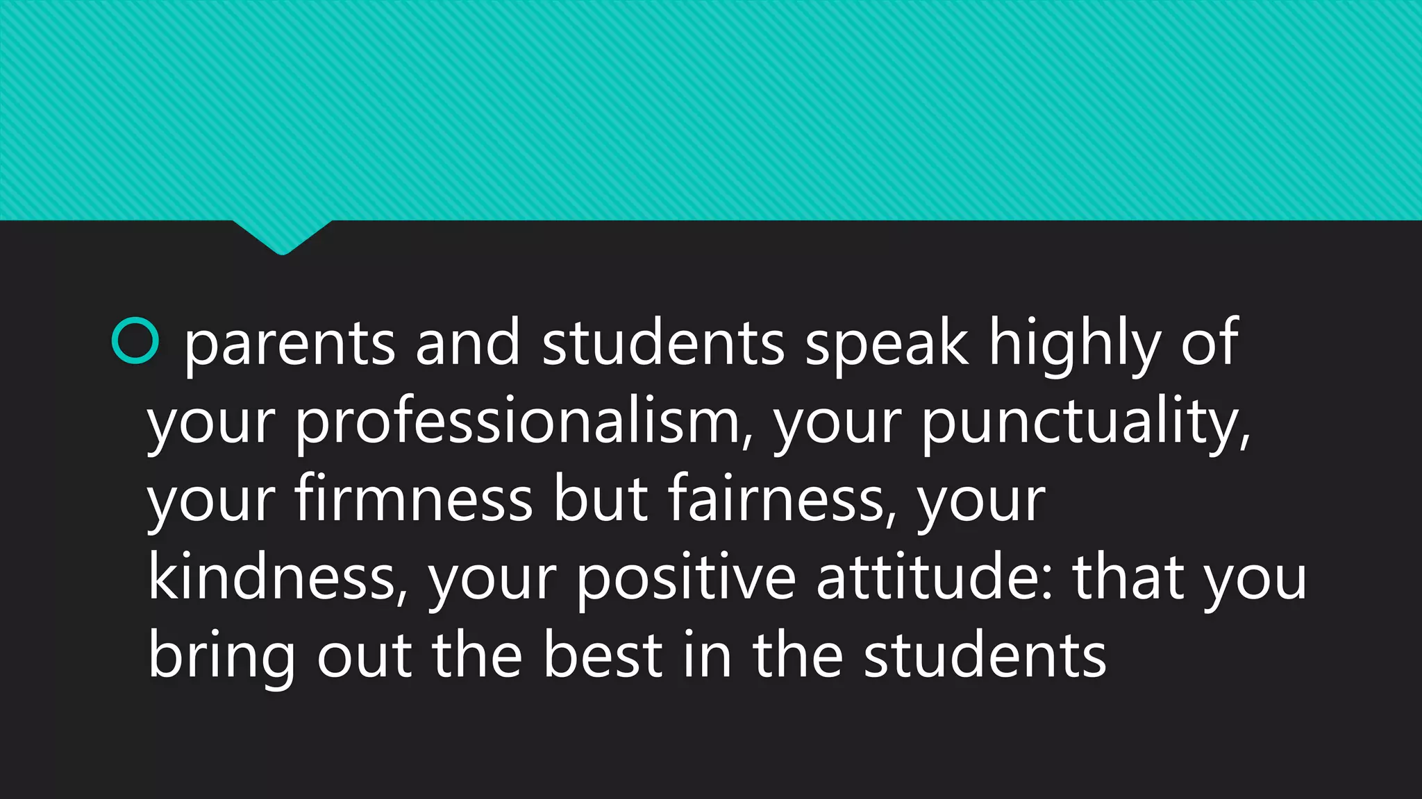  parents and students speak highly of
your professionalism, your punctuality,
your firmness but fairness, your
kindness, your positive attitude: that you
bring out the best in the students
 