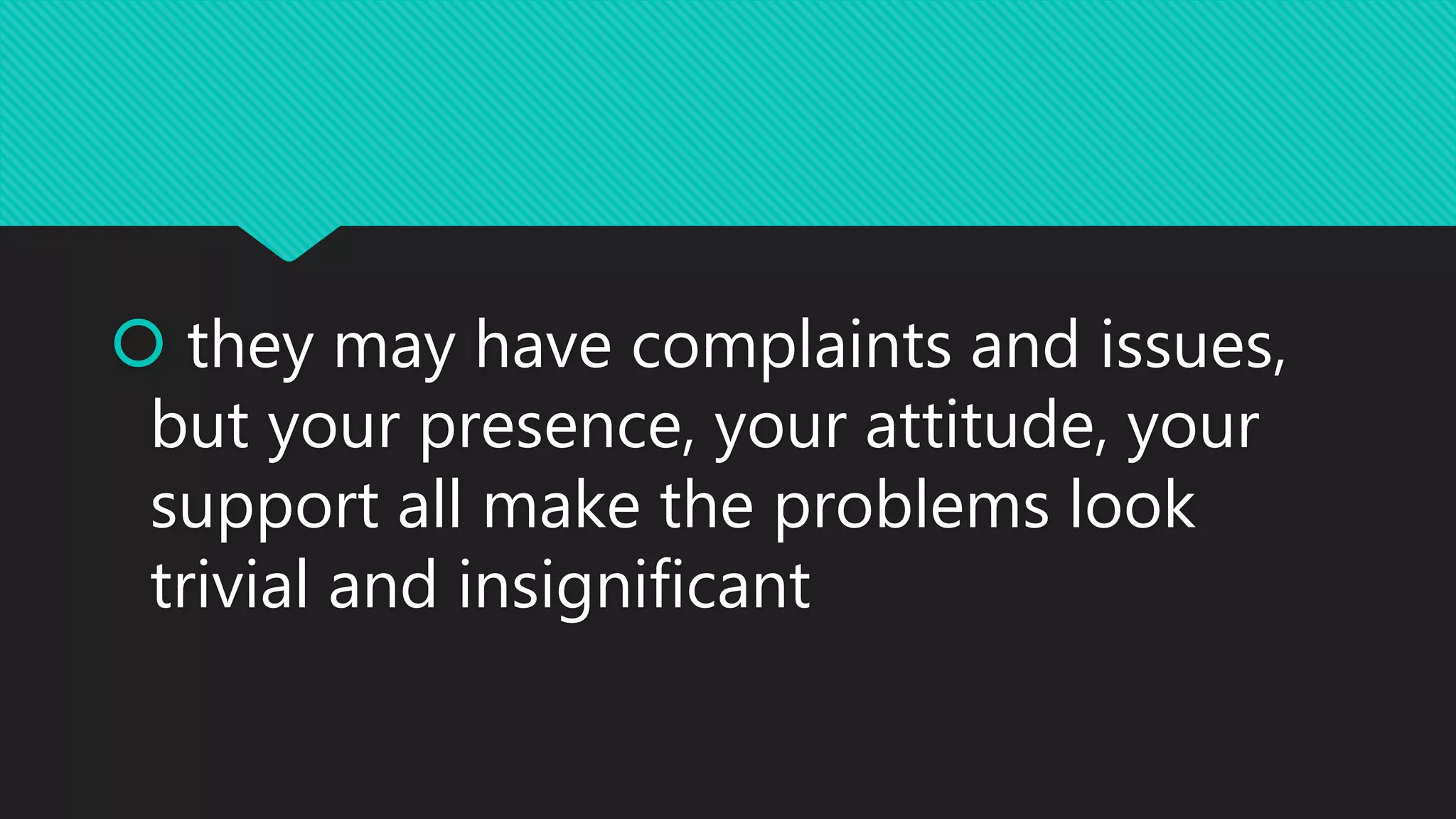  they may have complaints and issues,
but your presence, your attitude, your
support all make the problems look
trivial and insignificant
 