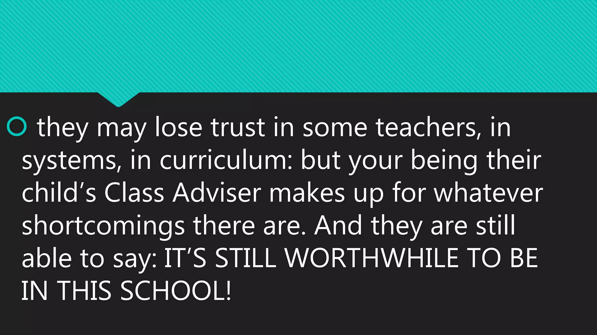  they may lose trust in some teachers, in
systems, in curriculum: but your being their
child’s Class Adviser makes up for whatever
shortcomings there are. And they are still
able to say: IT’S STILL WORTHWHILE TO BE
IN THIS SCHOOL!
 
