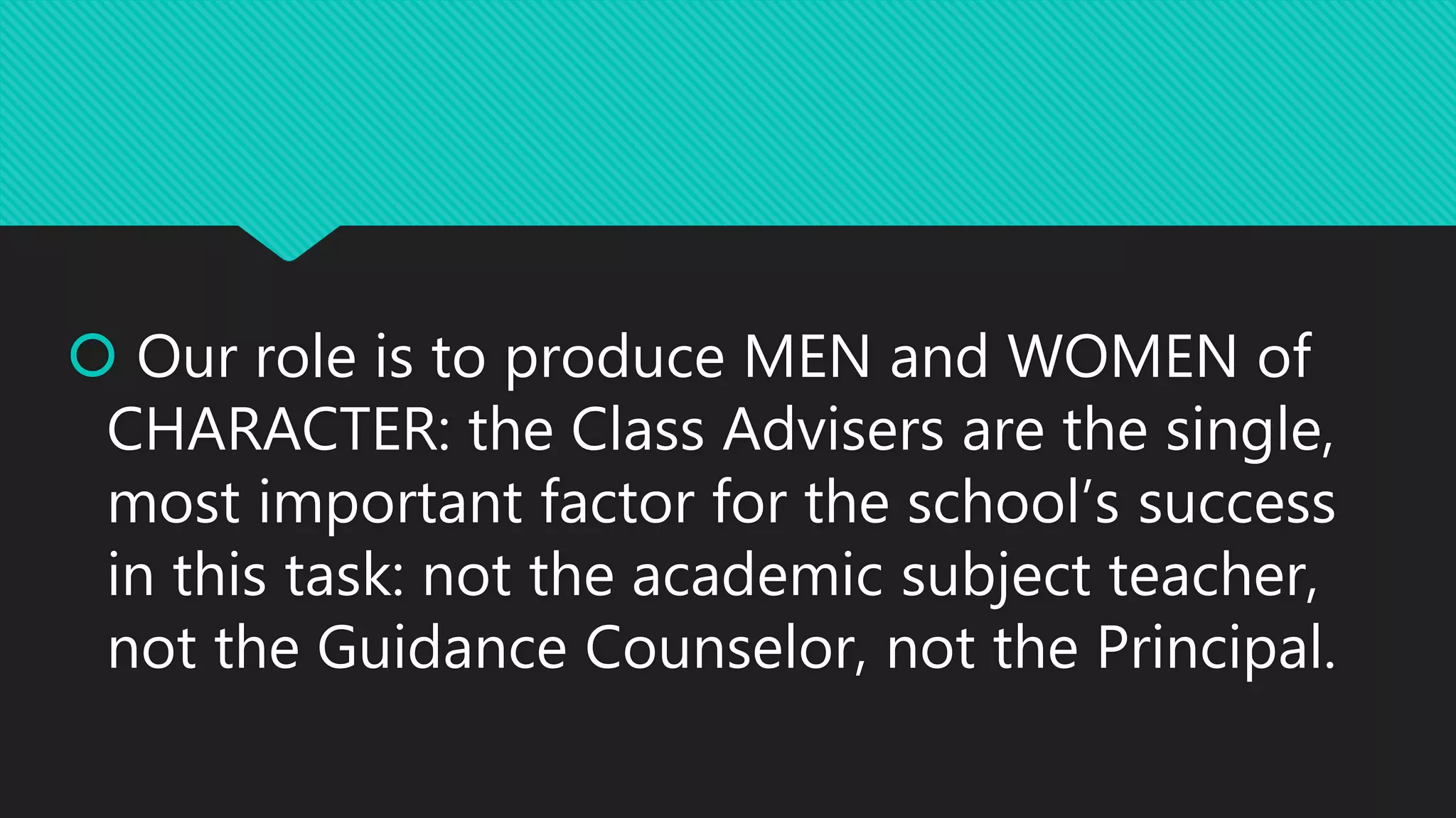  Our role is to produce MEN and WOMEN of
CHARACTER: the Class Advisers are the single,
most important factor for the school’s success
in this task: not the academic subject teacher,
not the Guidance Counselor, not the Principal.
 