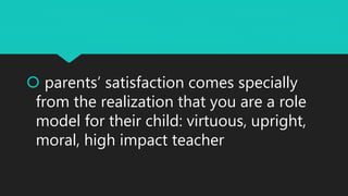  parents’ satisfaction comes specially
from the realization that you are a role
model for their child: virtuous, upright,
moral, high impact teacher
 