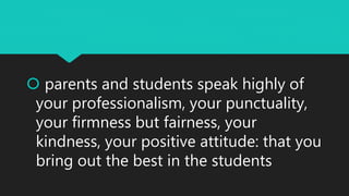  parents and students speak highly of
your professionalism, your punctuality,
your firmness but fairness, your
kindness, your positive attitude: that you
bring out the best in the students
 