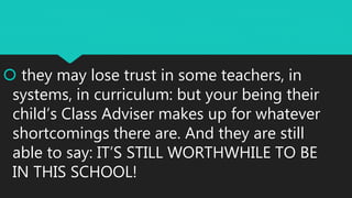  they may lose trust in some teachers, in
systems, in curriculum: but your being their
child’s Class Adviser makes up for whatever
shortcomings there are. And they are still
able to say: IT’S STILL WORTHWHILE TO BE
IN THIS SCHOOL!
 