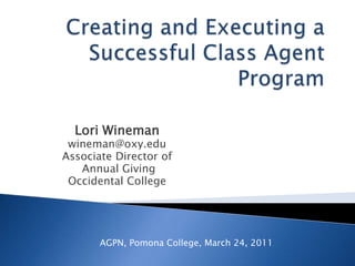 Creating and Executing a Successful Class Agent Program Lori Wineman wineman@oxy.edu Associate Director of  Annual Giving Occidental College AGPN, Pomona College, March 24, 2011 