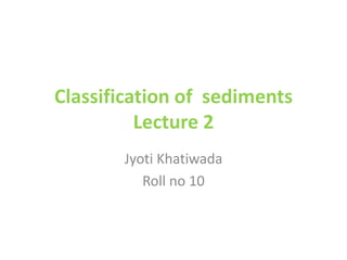 Classification of sediments
Lecture 2
Jyoti Khatiwada
Roll no 10
 