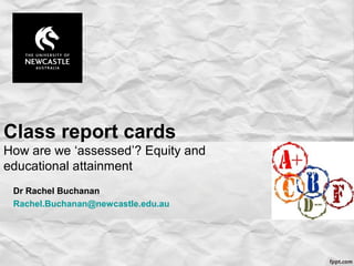 Class report cards
How are we ‘assessed’? Equity and
educational attainment
Dr Rachel Buchanan
Rachel.Buchanan@newcastle.edu.au
 