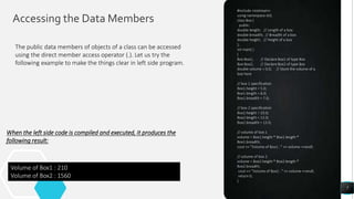 Accessing the Data Members
7
#include <iostream>
using namespace std;
class Box {
public:
double length; // Length of a box
double breadth; // Breadth of a box
double height; // Height of a box
};
int main( )
{
Box Box1; // Declare Box1 of type Box
Box Box2; // Declare Box2 of type Box
double volume = 0.0; // Store the volume of a
box here
// box 1 specification
Box1.height = 5.0;
Box1.length = 6.0;
Box1.breadth = 7.0;
// box 2 specification
Box2.height = 10.0;
Box2.length = 12.0;
Box2.breadth = 13.0;
// volume of box 1
volume = Box1.height * Box1.length *
Box1.breadth;
cout << "Volume of Box1 : " << volume <<endl;
// volume of box 2
volume = Box2.height * Box2.length *
Box2.breadth;
cout << "Volume of Box2 : " << volume <<endl;
return 0;
}
The public data members of objects of a class can be accessed
using the direct member access operator (.). Let us try the
following example to make the things clear in left side program.
When the left side code is compiled and executed, it produces the
following result:
Volume of Box1 : 210
Volume of Box2 : 1560
 
