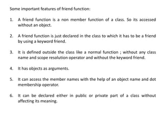 Some important features of friend function:
1. A friend function is a non member function of a class. So its accessed
without an object.
2. A friend function is just declared in the class to which it has to be a friend
by using a keyword friend.
3. It is defined outside the class like a normal function ; without any class
name and scope resolution operator and without the keyword friend.
4. It has objects as arguments.
5. It can access the member names with the help of an object name and dot
membership operator.
6. It can be declared either in public or private part of a class without
affecting its meaning.
 