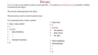 Private:
Private is a key word, which is used as access specifier , it is used to prevent direct access of member variables
or function by the object.
The class by default produces this effect.
The private key word is written inside the class
It is terminated with a colon(:) symbol.
• Class <class name>
• {
• private:
• data members;
• :
• :
• member functions;
• };
• Class item
• {
• private:
• int codeno;
• float pirce;
• int qty;
• Void readdata()
• Void display()
• :
• :
• };
 