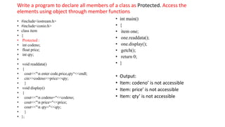 Write a program to declare all members of a class as Protected. Access the
elements using object through member functions
• #include<iostream.h>
• #include<conio.h>
• class item
• {
• Protected :
• int codeno;
• float price;
• int qty;
•
• void readdata()
• {
• cout<<"n enter code,price,qty“<<endl;
• cin>>codeno>>price>>qty;
• }
• void display()
• {
• cout<<"n codeno="<<codeno;
• cout<<"n price="<<price;
• cout<<"n qty="<<qty;
• }
• };
• int main()
• {
• item one;
• one.readdata();
• one.display();
• getch();
• return 0;
• }
• Output:
• Item: codeno’ is not accessible
• Item: price’ is not accessible
• Item: qty’ is not accessible
 