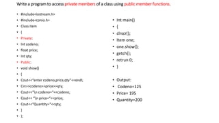 Write a program to access private members of a class using public member functions.
• #include<iostream.h>
• #include<conio.h>
• Class item
• {
• Private:
• Int codeno;
• float price;
• Int qty;
• Public:
• void show()
• {
• Cout<<“enter codeno,price,qty”<<endl;
• Cin>>codeno>>price>>qty;
• Cout<<“n codeno=“<<codeno;
• Cout<< “n price=“<<price;
• Cout<<“Quantity=“<<qty;
• }
• };
• Int main()
• {
• clrscr();
• Item one;
• one.show();
• getch();
• retrun 0;
• }
• Output:
• Codeno=125
• Price= 195
• Quantity=200
 