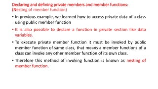 Declaring and defining private members and member functions:
(Nesting of member function)
• In previous example, we learned how to access private data of a class
using public member function
• It is also possible to declare a function in private section like data
variables.
• To execute private member function it must be invoked by public
member function of same class, that means a member functions of a
class can invoke any other member function of its own class.
• Therefore this method of invoking function is known as nesting of
member function.
 