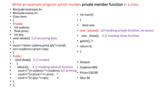 Write an example program which invokes private member function in a class.
• #include<iostream.h>
• #include<conio.h>
• Class item
• {
• Private:
• int codeno;
• float price;
• int qty;
• void values() 5 // accessing data
• {
• cout<<“etner codeno,price,qty”<<endl;
• cin>>codeno>>price>>qty;
• }
• Public:
• void show() 3 // invoked
• {
• values(); 4 // invoking values() function
• cout<<“n codeno=“<<codeno; 6// printing
• cout<<“n price=“<< price; 7
• cout<<“n qty=“<<qty; 8
• }
• };
• Int main()
• {
• item one
• one . values(); 1// invoking private function, no access
• one . show(); 2 // invoking show function
• getch(); 9
• return 0;
• }
• Output
• Codeno=999
• Price=150.00
• Qty=30
 