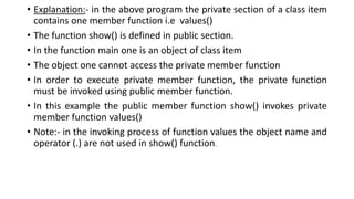 • Explanation:- in the above program the private section of a class item
contains one member function i.e values()
• The function show() is defined in public section.
• In the function main one is an object of class item
• The object one cannot access the private member function
• In order to execute private member function, the private function
must be invoked using public member function.
• In this example the public member function show() invokes private
member function values()
• Note:- in the invoking process of function values the object name and
operator (.) are not used in show() function.
 