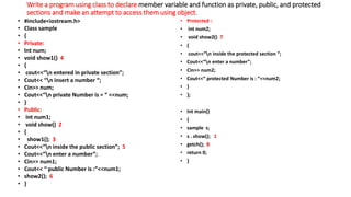 Write a program using class to declare member variable and function as private, public, and protected
sections and make an attempt to access them using object.
• #include<iostream.h>
• Class sample
• {
• Private:
• Int num;
• void show1() 4
• {
• cout<<“n entered in private section”;
• Cout<< “n insert a number “;
• Cin>> num;
• Cout<<“n private Number is = “ <<num;
• }
• Public:
• int num1;
• void show() 2
• {
• show1(); 3
• Cout<<“n inside the public section”; 5
• Cout<<“n enter a number”;
• Cin>> num1;
• Cout<< “ public Number is :”<<num1;
• show2(); 6
• }
• Protected :
• int num2;
• void show2() 7
• {
• cout<<“n inside the protected section “;
• Cout<<“n enter a number”;
• Cin>> num2;
• Cout<<“ protected Number is : ”<<num2;
• }
• };
• Int main()
• {
• sample s;
• s . show(); 1
• getch(); 8
• return 0;
• }
 