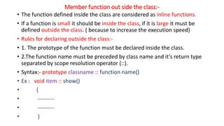 Member function out side the class:-
• The function defined inside the class are considered as inline functions.
• If a function is small it should be inside the class, if it is large it must be
defined outside the class. ( because to increase the execution speed)
• Rules for declaring outside the class:-
• 1. The prototype of the function must be declared inside the class.
• 2.The function name must be preceded by class name and it’s return type
separated by scope resolution operator (::).
• Syntax:- prototype classname :: function name()
• Ex : void item :: show()
• {
• ---------
• ---------
• }
 