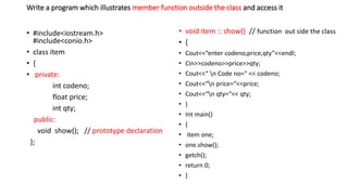 Write a program which illustrates member function outside the class and access it
• #include<iostream.h>
#include<conio.h>
• class item
• {
• private:
int codeno;
float price;
int qty;
public:
void show(); // prototype declaration
};
• void item :: show() // function out side the class
• {
• Cout<<“enter codeno,price,qty”<<endl;
• Cin>>codeno>>price>>qty;
• Cout<<“ n Code no=“ << codeno;
• Cout<<“n price=“<<price;
• Cout<<“n qty=“<< qty;
• }
• Int main()
• {
• item one;
• one.show();
• getch();
• return 0;
• }
 