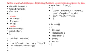 Write a program which illustrates declaration of functions outside the class and access the data.
• #include<iostream.h>
• #include<conio.h>
• class item
• {
• private:
• int codeno;
• float price;
• int qty;
public:
• void readdata();
• void display();
• };
• void item :: readdata()
• {
• cout<<"n enter code,price,qty“<<endl;
• cin>>codeno>>price>>qty;
• }
•
• void item :: display()
• {
• cout<<"n codeno="<<codeno;
• cout<<"n price="<<price;
• cout<<"n qty="<<qty;
• }
• int main()
• {
• item one;
• one.readdata();
• one.display();
• getch();
• return 0;
• }
 