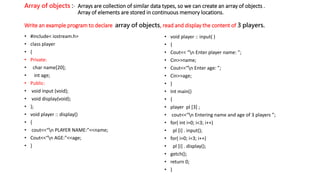 Array of objects :- Arrays are collection of similar data types, so we can create an array of objects .
Array of elements are stored in continuous memory locations.
Write an example program to declare array of objects, read and display the content of 3 players.
• #include< iostream.h>
• class player
• {
• Private:
• char name[20];
• int age;
• Public:
• void input (void);
• void display(void);
• };
• void player :: display()
• {
• cout<<“n PLAYER NAME:”<<name;
• Cout<<“n AGE:”<<age;
• }
• void player :: input( )
• {
• Cout<< “n Enter player name: ”;
• Cin>>name;
• Cout<<“n Enter age: ”;
• Cin>>age;
• }
• Int main()
• {
• player pl [3] ;
• cout<<“n Entering name and age of 3 players ”;
• for( int i=0; i<3; i++)
• pl [i] . input();
• for( i=0; i<3; i++)
• pl [i] . display();
• getch();
• return 0;
• }
 