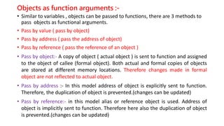 Objects as function arguments :-
• Similar to variables , objects can be passed to functions, there are 3 methods to
pass objects as functional arguments.
• Pass by value ( pass by object)
• Pass by address ( pass the address of object)
• Pass by reference ( pass the reference of an object )
• Pass by object:- A copy of object ( actual object ) is sent to function and assigned
to the object of callee (formal object). Both actual and formal copies of objects
are stored at different memory locations. Therefore changes made in formal
object are not reflected to actual object.
• Pass by address :- In this model address of object is explicitly sent to function.
Therefore, the duplication of object is prevented.(changes can be updated)
• Pass by reference:- in this model alias or reference object is used. Address of
object is implicitly sent to function. Therefore here also the duplication of object
is prevented.(changes can be updated)
 